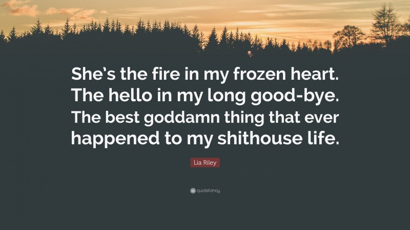 Lia Riley Quote: “She’s the fire in my frozen heart. The hello in my long good-bye. The best goddamn thing that ever happened to my shithouse life.”