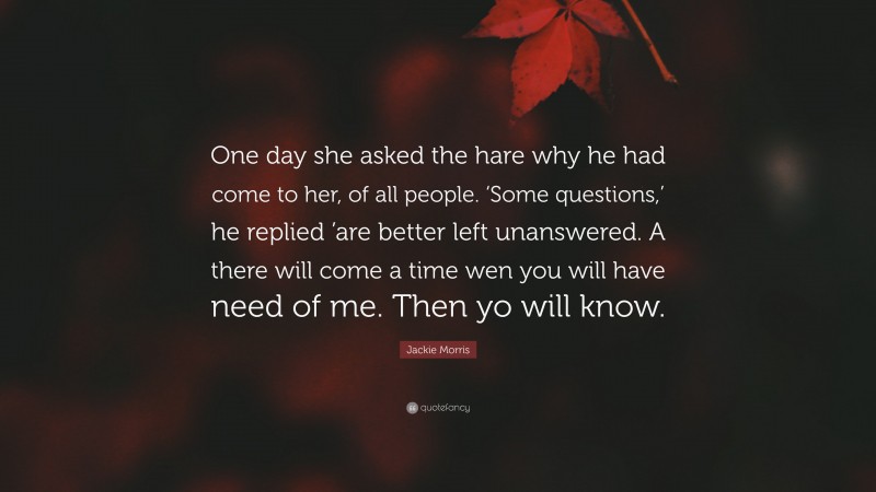 Jackie Morris Quote: “One day she asked the hare why he had come to her, of all people. ‘Some questions,’ he replied ’are better left unanswered. A there will come a time wen you will have need of me. Then yo will know.”