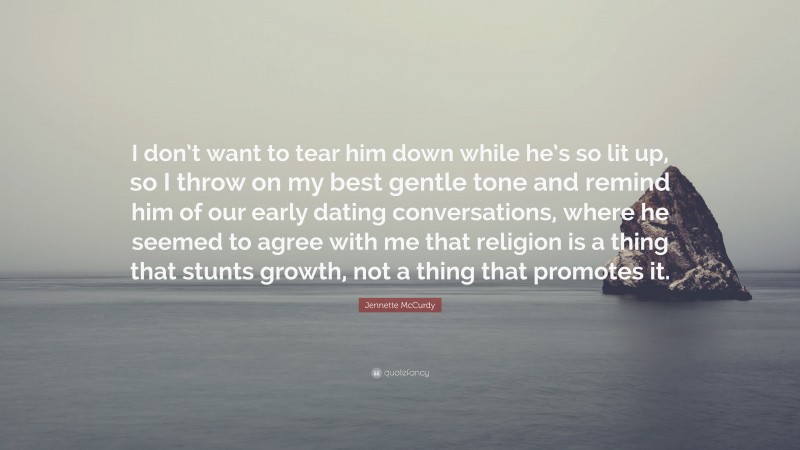 Jennette McCurdy Quote: “I don’t want to tear him down while he’s so lit up, so I throw on my best gentle tone and remind him of our early dating conversations, where he seemed to agree with me that religion is a thing that stunts growth, not a thing that promotes it.”