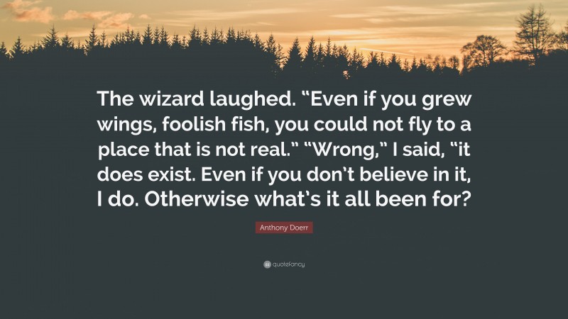 Anthony Doerr Quote: “The wizard laughed. “Even if you grew wings, foolish fish, you could not fly to a place that is not real.” “Wrong,” I said, “it does exist. Even if you don’t believe in it, I do. Otherwise what’s it all been for?”