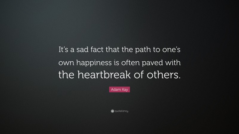 Adam Kay Quote: “It’s a sad fact that the path to one’s own happiness is often paved with the heartbreak of others.”