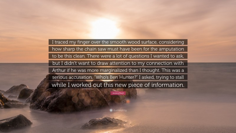 Jessica Knoll Quote: “I traced my finger over the smooth wood surface, considering how sharp the chain saw must have been for the amputation to be this clean. There were a lot of questions I wanted to ask, but I didn’t want to draw attention to my connection with Arthur if he was more marginalized than I thought. This was a serious accusation. “Who’s Ben Hunter?” I asked, trying to stall while I worked out this new piece of information.”