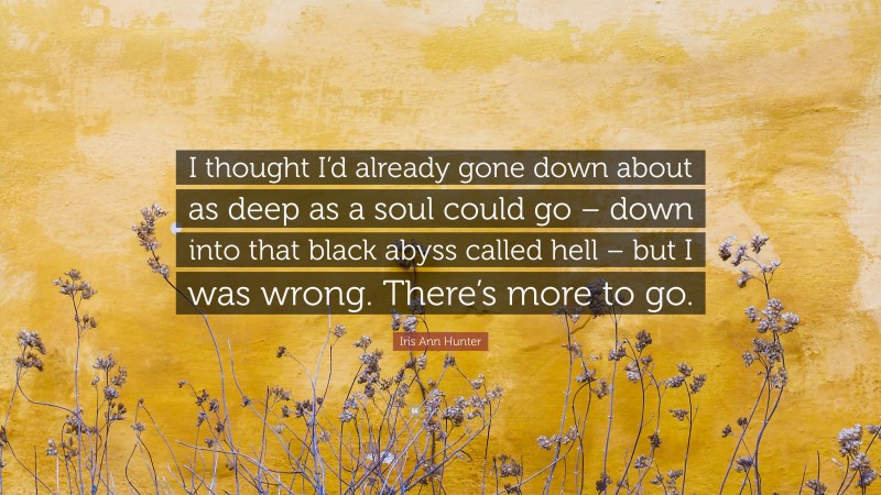 Iris Ann Hunter Quote: “I thought I’d already gone down about as deep as a soul could go – down into that black abyss called hell – but I was wrong. There’s more to go.”