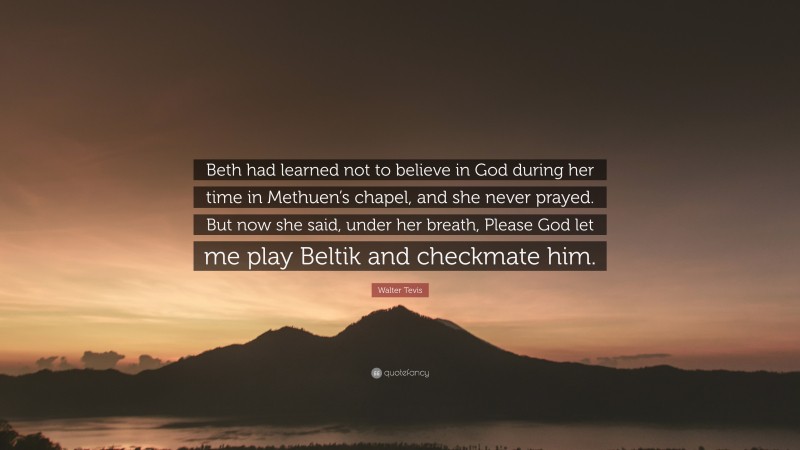 Walter Tevis Quote: “Beth had learned not to believe in God during her time in Methuen’s chapel, and she never prayed. But now she said, under her breath, Please God let me play Beltik and checkmate him.”