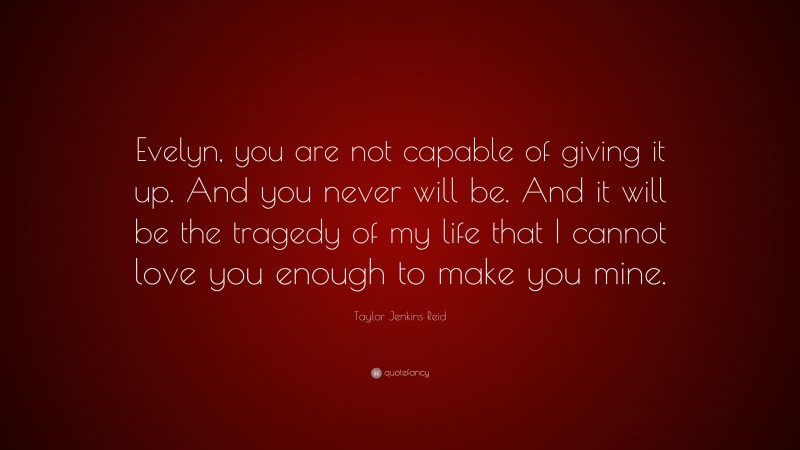 Taylor Jenkins Reid Quote: “Evelyn, you are not capable of giving it up. And you never will be. And it will be the tragedy of my life that I cannot love you enough to make you mine.”