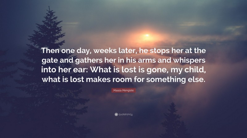 Maaza Mengiste Quote: “Then one day, weeks later, he stops her at the gate and gathers her in his arms and whispers into her ear: What is lost is gone, my child, what is lost makes room for something else.”