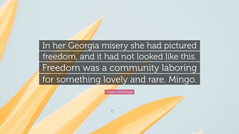 Colson Whitehead Quote: “In her Georgia misery she had pictured freedom, and it had not looked like this. Freedom was a community laboring for something lovely and rare. Mingo.”