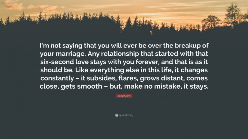 Isabel Gillies Quote: “I’m not saying that you will ever be over the breakup of your marriage. Any relationship that started with that six-second love stays with you forever, and that is as it should be. Like everything else in this life, it changes constantly – it subsides, flares, grows distant, comes close, gets smooth – but, make no mistake, it stays.”