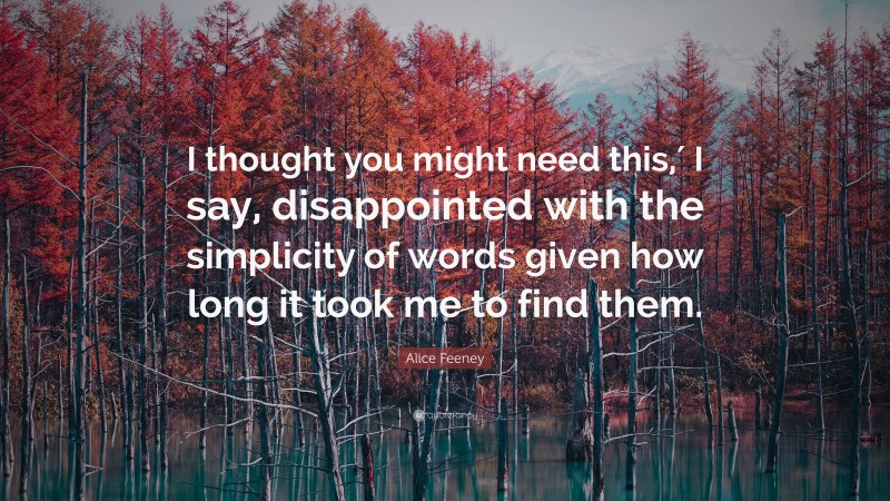 Alice Feeney Quote: “I thought you might need this,′ I say, disappointed with the simplicity of words given how long it took me to find them.”