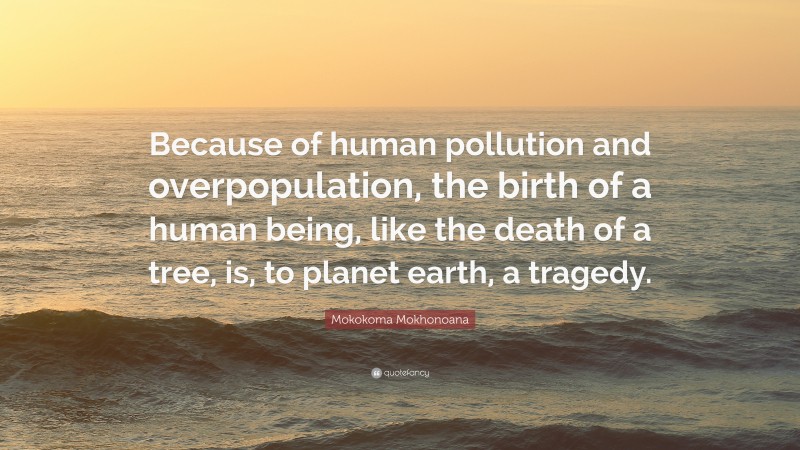 Mokokoma Mokhonoana Quote: “Because of human pollution and overpopulation, the birth of a human being, like the death of a tree, is, to planet earth, a tragedy.”