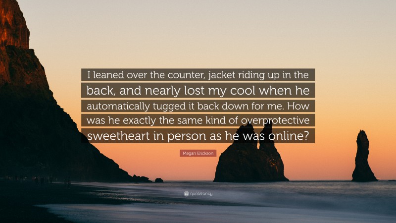 Megan Erickson Quote: “I leaned over the counter, jacket riding up in the back, and nearly lost my cool when he automatically tugged it back down for me. How was he exactly the same kind of overprotective sweetheart in person as he was online?”