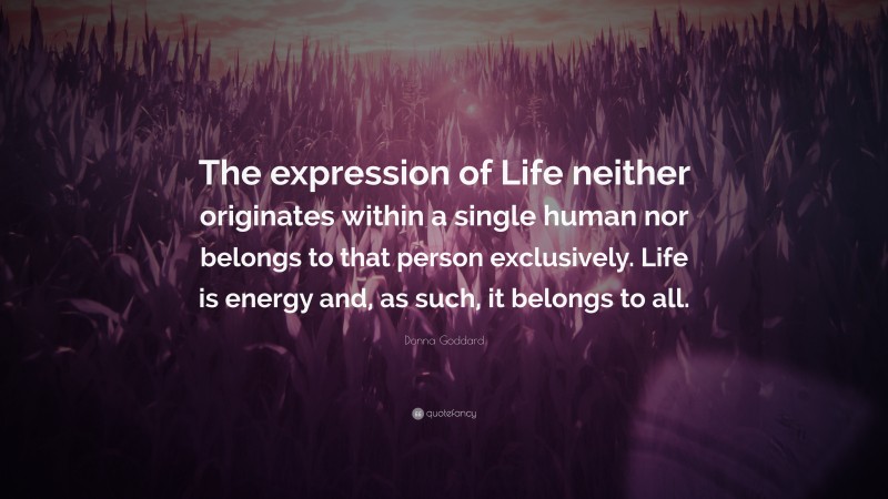 Donna Goddard Quote: “The expression of Life neither originates within a single human nor belongs to that person exclusively. Life is energy and, as such, it belongs to all.”