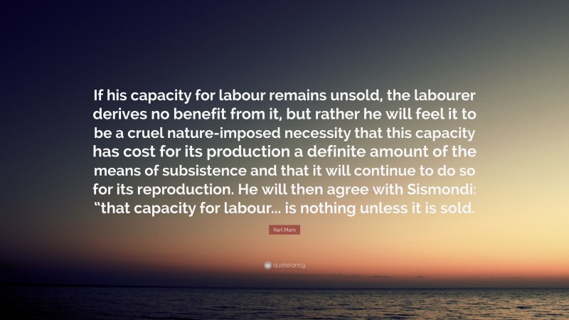 Karl Marx Quote: “If his capacity for labour remains unsold, the labourer derives no benefit from it, but rather he will feel it to be a cruel nature-imposed necessity that this capacity has cost for its production a definite amount of the means of subsistence and that it will continue to do so for its reproduction. He will then agree with Sismondi: “that capacity for labour... is nothing unless it is sold.”