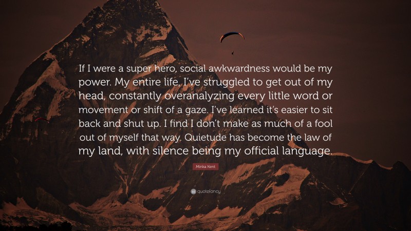 Minka Kent Quote: “If I were a super hero, social awkwardness would be my power. My entire life, I’ve struggled to get out of my head, constantly overanalyzing every little word or movement or shift of a gaze. I’ve learned it’s easier to sit back and shut up. I find I don’t make as much of a fool out of myself that way. Quietude has become the law of my land, with silence being my official language.”