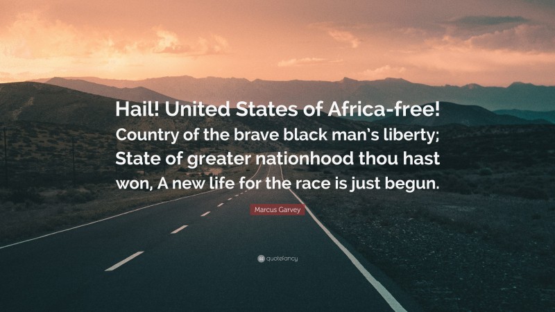 Marcus Garvey Quote: “Hail! United States of Africa-free! Country of the brave black man’s liberty; State of greater nationhood thou hast won, A new life for the race is just begun.”