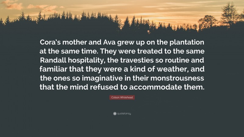 Colson Whitehead Quote: “Cora’s mother and Ava grew up on the plantation at the same time. They were treated to the same Randall hospitality, the travesties so routine and familiar that they were a kind of weather, and the ones so imaginative in their monstrousness that the mind refused to accommodate them.”