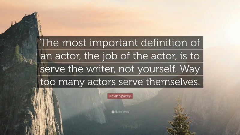 Kevin Spacey Quote: “The most important definition of an actor, the job of the actor, is to serve the writer, not yourself. Way too many actors serve themselves.”