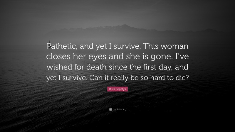 Ruta Sepetys Quote: “Pathetic, and yet I survive. This woman closes her eyes and she is gone. I’ve wished for death since the first day, and yet I survive. Can it really be so hard to die?”