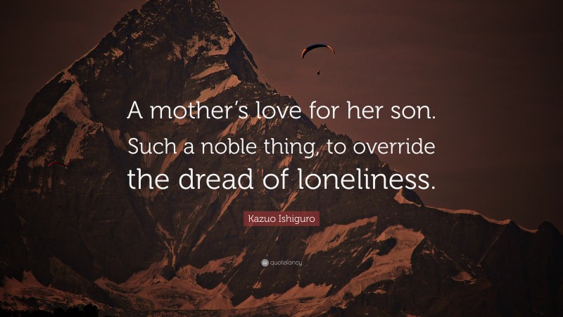 Kazuo Ishiguro Quote: “A mother’s love for her son. Such a noble thing, to override the dread of loneliness.”