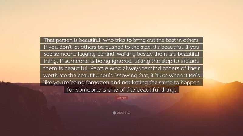 Jyoti Patel Quote: “That person is beautiful; who tries to bring out the best in others. If you don’t let others be pushed to the side, it’s beautiful. If you see someone lagging behind, walking beside them is a beautiful thing. If someone is being ignored, taking the step to include them is beautiful. People who always remind others of their worth are the beautiful souls. Knowing that, it hurts when it feels like you’re being forgotten and not letting the same to happen for someone is one of the beautiful thing.”