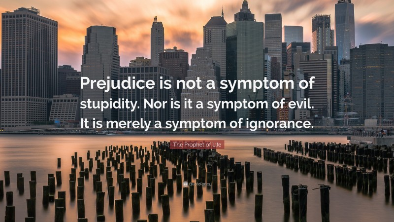 The Prophet of Life Quote: “Prejudice is not a symptom of stupidity. Nor is it a symptom of evil. It is merely a symptom of ignorance.”