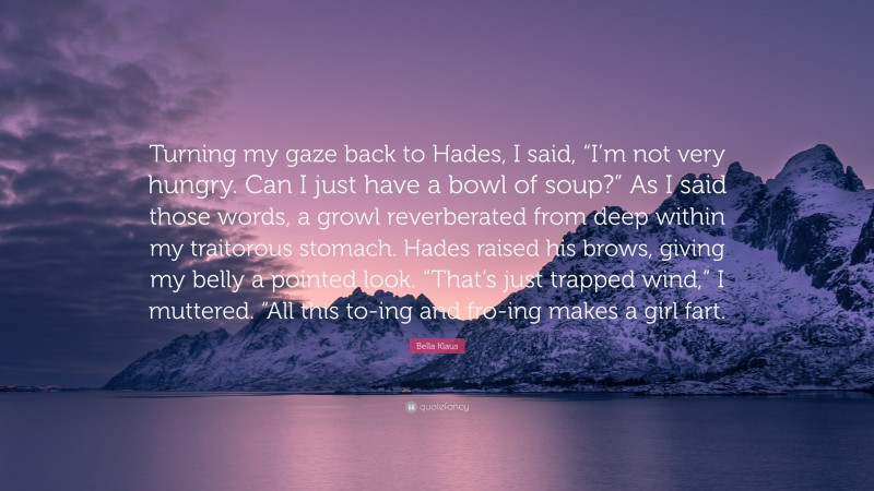 Bella Klaus Quote: “Turning my gaze back to Hades, I said, “I’m not very hungry. Can I just have a bowl of soup?” As I said those words, a growl reverberated from deep within my traitorous stomach. Hades raised his brows, giving my belly a pointed look. “That’s just trapped wind,” I muttered. “All this to-ing and fro-ing makes a girl fart.”