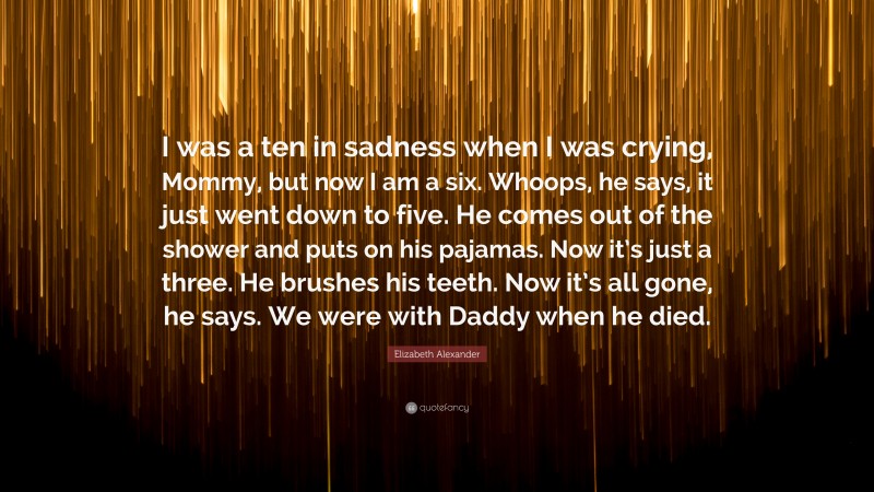 Elizabeth Alexander Quote: “I was a ten in sadness when I was crying, Mommy, but now I am a six. Whoops, he says, it just went down to five. He comes out of the shower and puts on his pajamas. Now it’s just a three. He brushes his teeth. Now it’s all gone, he says. We were with Daddy when he died.”