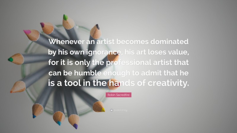 Robin Sacredfire Quote: “Whenever an artist becomes dominated by his own ignorance, his art loses value, for it is only the professional artist that can be humble enough to admit that he is a tool in the hands of creativity.”