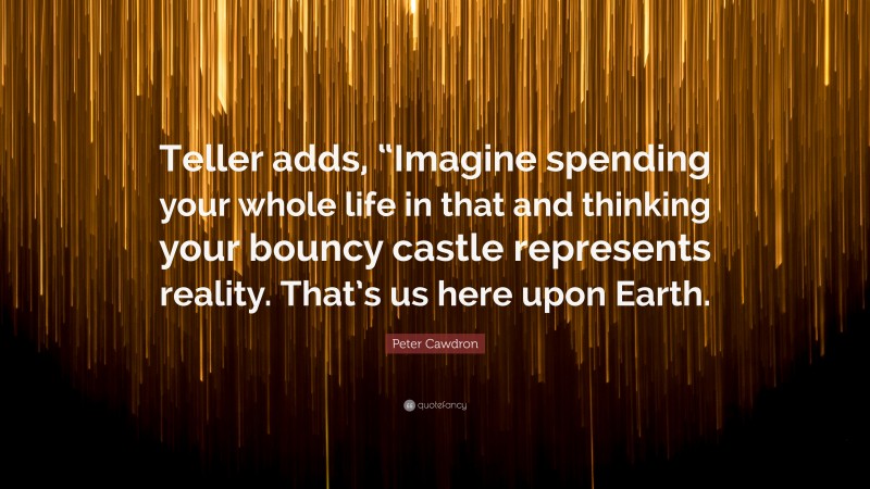 Peter Cawdron Quote: “Teller adds, “Imagine spending your whole life in that and thinking your bouncy castle represents reality. That’s us here upon Earth.”