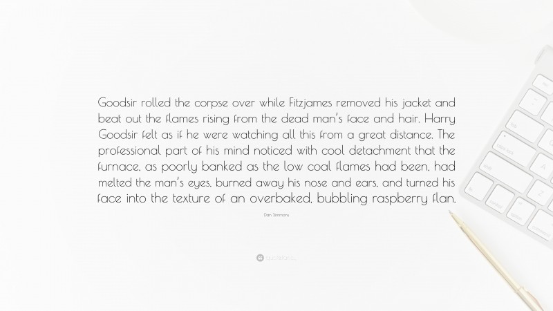 Dan Simmons Quote: “Goodsir rolled the corpse over while Fitzjames removed his jacket and beat out the flames rising from the dead man’s face and hair. Harry Goodsir felt as if he were watching all this from a great distance. The professional part of his mind noticed with cool detachment that the furnace, as poorly banked as the low coal flames had been, had melted the man’s eyes, burned away his nose and ears, and turned his face into the texture of an overbaked, bubbling raspberry flan.”