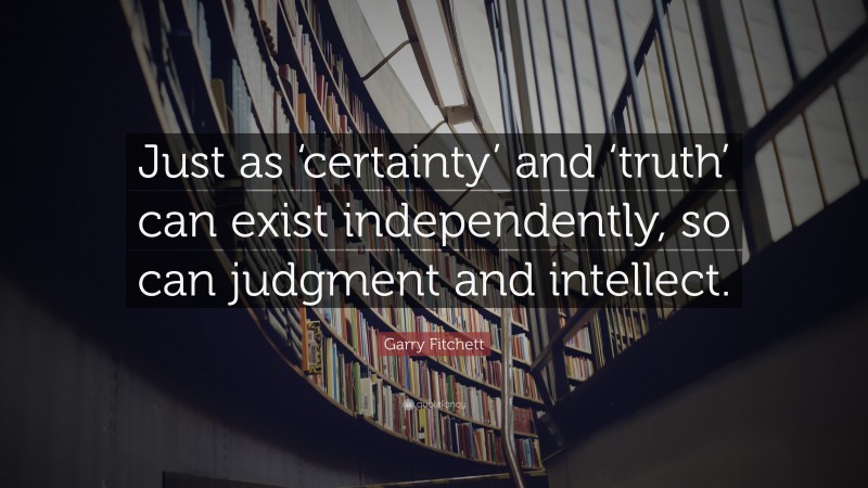 Garry Fitchett Quote: “Just as ‘certainty’ and ‘truth’ can exist independently, so can judgment and intellect.”