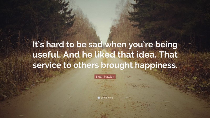 Noah Hawley Quote: “It’s hard to be sad when you’re being useful. And he liked that idea. That service to others brought happiness.”