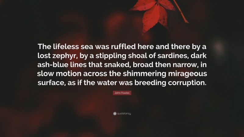 John Fowles Quote: “The lifeless sea was ruffled here and there by a lost zephyr, by a stippling shoal of sardines, dark ash-blue lines that snaked, broad then narrow, in slow motion across the shimmering mirageous surface, as if the water was breeding corruption.”