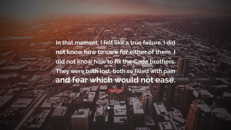 Tillie Cole Quote: “In that moment, I felt like a true failure. I did not know how to care for either of them. I did not know how to fix the Cade brothers. They were both lost, both so filled with pain and fear which would not ease.”