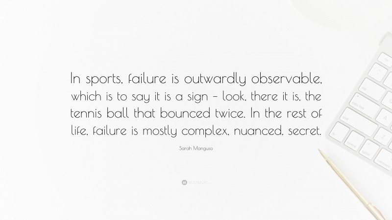 Sarah Manguso Quote: “In sports, failure is outwardly observable, which is to say it is a sign – look, there it is, the tennis ball that bounced twice. In the rest of life, failure is mostly complex, nuanced, secret.”