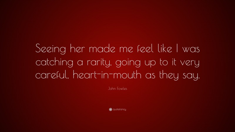 John Fowles Quote: “Seeing her made me feel like I was catching a rarity, going up to it very careful, heart-in-mouth as they say.”