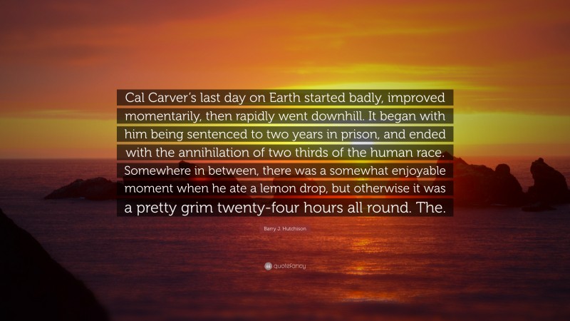 Barry J. Hutchison Quote: “Cal Carver’s last day on Earth started badly, improved momentarily, then rapidly went downhill. It began with him being sentenced to two years in prison, and ended with the annihilation of two thirds of the human race. Somewhere in between, there was a somewhat enjoyable moment when he ate a lemon drop, but otherwise it was a pretty grim twenty-four hours all round. The.”