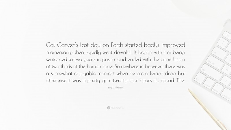 Barry J. Hutchison Quote: “Cal Carver’s last day on Earth started badly, improved momentarily, then rapidly went downhill. It began with him being sentenced to two years in prison, and ended with the annihilation of two thirds of the human race. Somewhere in between, there was a somewhat enjoyable moment when he ate a lemon drop, but otherwise it was a pretty grim twenty-four hours all round. The.”