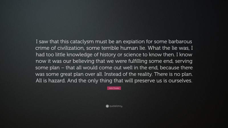 John Fowles Quote: “I saw that this cataclysm must be an expiation for some barbarous crime of civilization, some terrible human lie. What the lie was, I had too little knowledge of history or science to know then. I know now it was our believing that we were fulfilling some end, serving some plan – that all would come out well in the end, because there was some great plan over all. Instead of the reality. There is no plan. All is hazard. And the only thing that will preserve us is ourselves.”