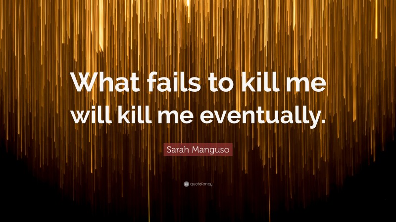 Sarah Manguso Quote: “What fails to kill me will kill me eventually.”