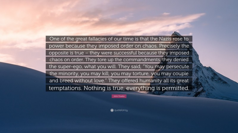 John Fowles Quote: “One of the great fallacies of our time is that the Nazis rose to power because they imposed order on chaos. Precisely the opposite is true – they were successful because they imposed chaos on order. They tore up the commandments, they denied the super-ego, what you will. They said, “You may persecute the minority, you may kill, you may torture, you may couple and breed without love.” They offered humanity all its great temptations. Nothing is true, everything is permitted.”