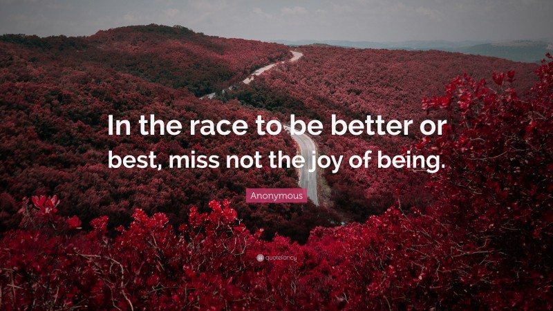 Anonymous Quote: “In the race to be better or best, miss not the joy of being.”