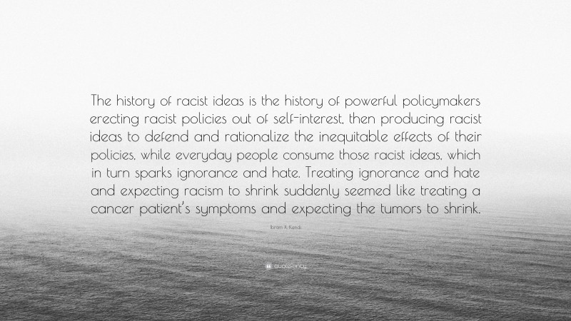 Ibram X. Kendi Quote: “The history of racist ideas is the history of powerful policymakers erecting racist policies out of self-interest, then producing racist ideas to defend and rationalize the inequitable effects of their policies, while everyday people consume those racist ideas, which in turn sparks ignorance and hate. Treating ignorance and hate and expecting racism to shrink suddenly seemed like treating a cancer patient’s symptoms and expecting the tumors to shrink.”