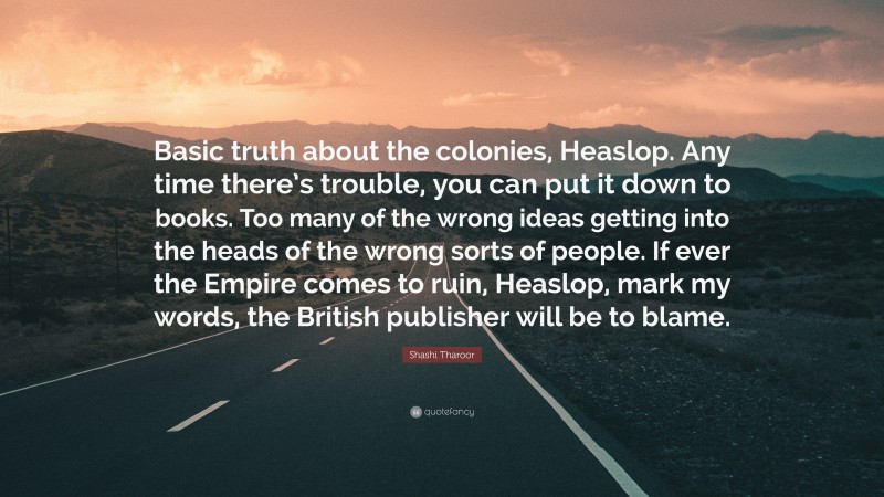 Shashi Tharoor Quote: “Basic truth about the colonies, Heaslop. Any time there’s trouble, you can put it down to books. Too many of the wrong ideas getting into the heads of the wrong sorts of people. If ever the Empire comes to ruin, Heaslop, mark my words, the British publisher will be to blame.”