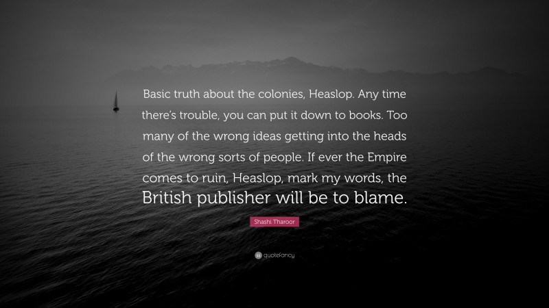 Shashi Tharoor Quote: “Basic truth about the colonies, Heaslop. Any time there’s trouble, you can put it down to books. Too many of the wrong ideas getting into the heads of the wrong sorts of people. If ever the Empire comes to ruin, Heaslop, mark my words, the British publisher will be to blame.”