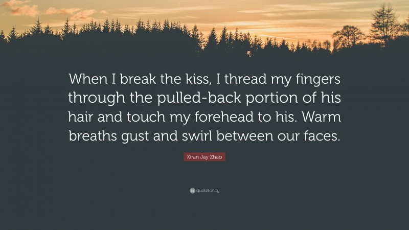 Xiran Jay Zhao Quote: “When I break the kiss, I thread my fingers through the pulled-back portion of his hair and touch my forehead to his. Warm breaths gust and swirl between our faces.”