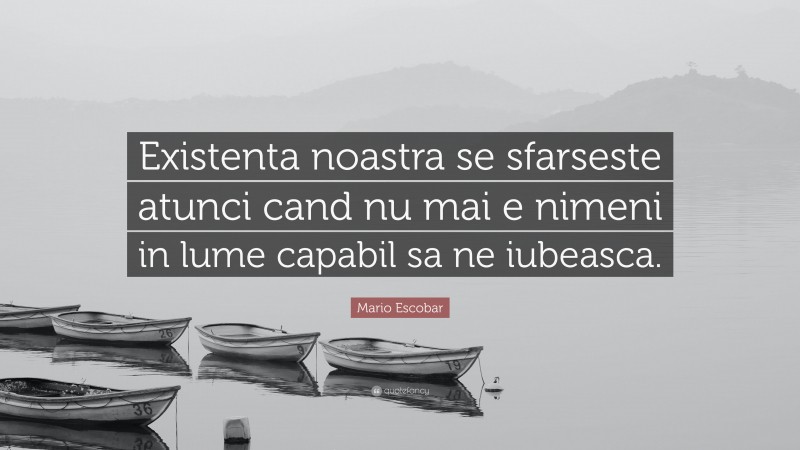 Mario Escobar Quote: “Existenta noastra se sfarseste atunci cand nu mai e nimeni in lume capabil sa ne iubeasca.”