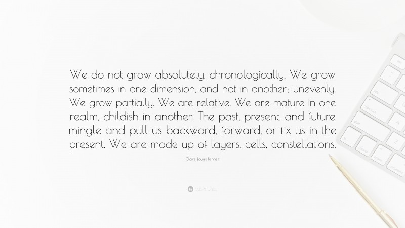 Claire-Louise Bennett Quote: “We do not grow absolutely, chronologically. We grow sometimes in one dimension, and not in another; unevenly. We grow partially. We are relative. We are mature in one realm, childish in another. The past, present, and future mingle and pull us backward, forward, or fix us in the present. We are made up of layers, cells, constellations.”