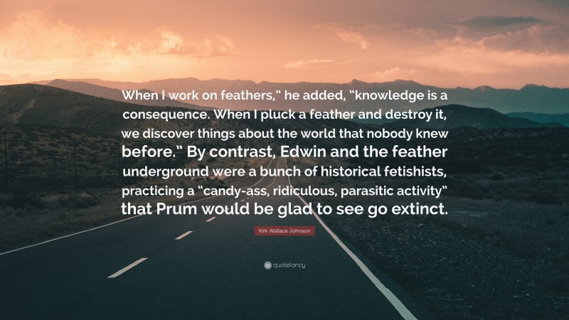 Kirk Wallace Johnson Quote: “When I work on feathers,” he added, “knowledge is a consequence. When I pluck a feather and destroy it, we discover things about the world that nobody knew before.” By contrast, Edwin and the feather underground were a bunch of historical fetishists, practicing a “candy-ass, ridiculous, parasitic activity” that Prum would be glad to see go extinct.”