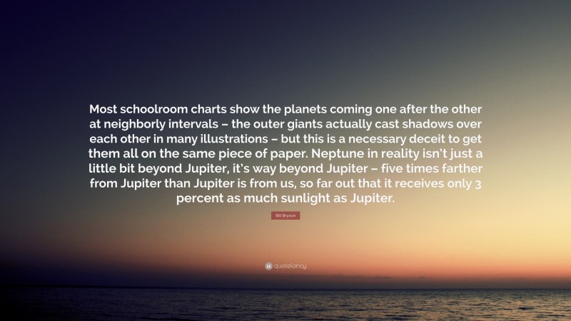 Bill Bryson Quote: “Most schoolroom charts show the planets coming one after the other at neighborly intervals – the outer giants actually cast shadows over each other in many illustrations – but this is a necessary deceit to get them all on the same piece of paper. Neptune in reality isn’t just a little bit beyond Jupiter, it’s way beyond Jupiter – five times farther from Jupiter than Jupiter is from us, so far out that it receives only 3 percent as much sunlight as Jupiter.”